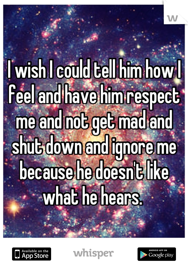 I wish I could tell him how I feel and have him respect me and not get mad and shut down and ignore me because he doesn't like what he hears. 