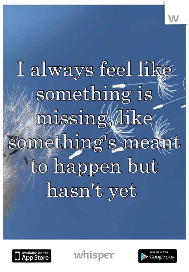 I always feel like something is missing, like something's meant to happen but hasn't yet 