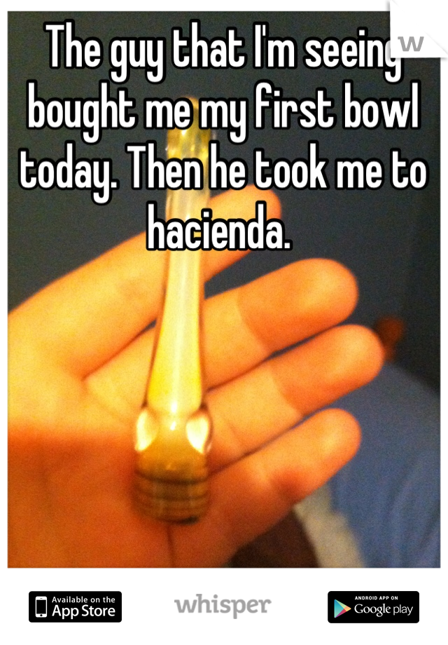 The guy that I'm seeing bought me my first bowl today. Then he took me to hacienda. 