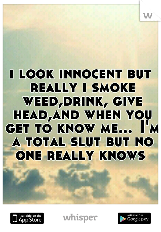 i look innocent but really i smoke weed,drink, give head,and when you get to know me...
I'm a total slut but no one really knows 