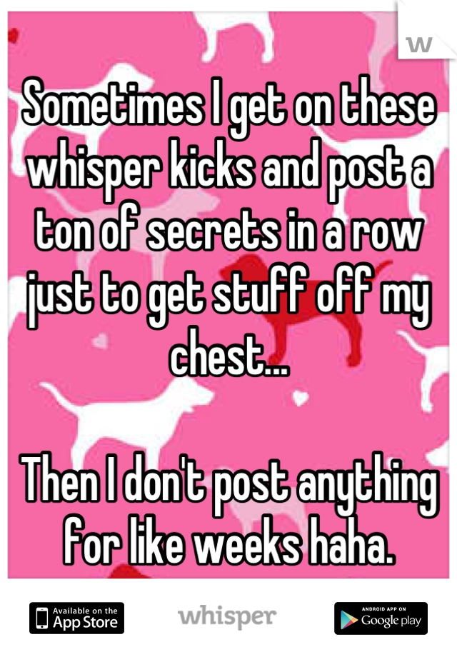 Sometimes I get on these whisper kicks and post a ton of secrets in a row just to get stuff off my chest...

Then I don't post anything for like weeks haha.