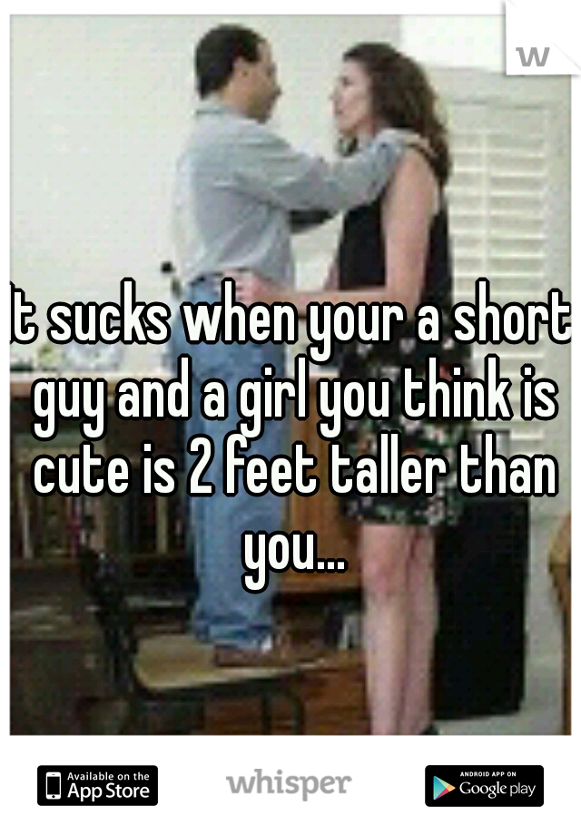 It sucks when your a short guy and a girl you think is cute is 2 feet taller than you...