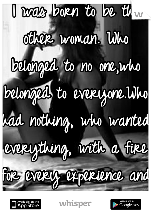 I was born to be the other woman. Who belonged to no one,who belonged to everyone.Who had nothing, who wanted everything, with a fire for every experience and an obsession for freedom 
