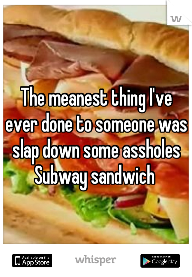 The meanest thing I've ever done to someone was slap down some assholes Subway sandwich 