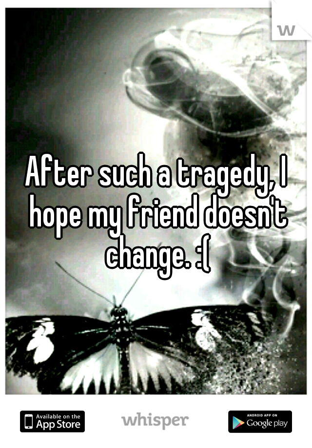 After such a tragedy, I hope my friend doesn't change. :(