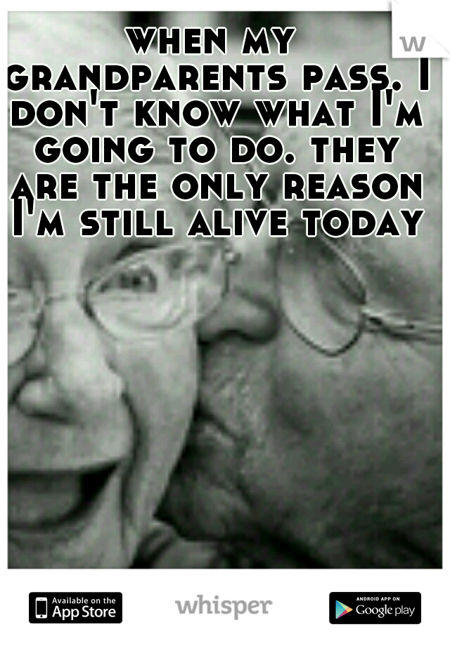when my grandparents pass. I don't know what I'm going to do. they are the only reason I'm still alive today