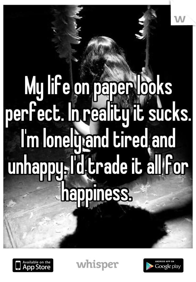 My life on paper looks perfect. In reality it sucks. I'm lonely and tired and unhappy. I'd trade it all for happiness. 