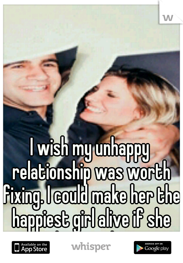 I wish my unhappy relationship was worth fixing. I could make her the happiest girl alive if she deserved it.