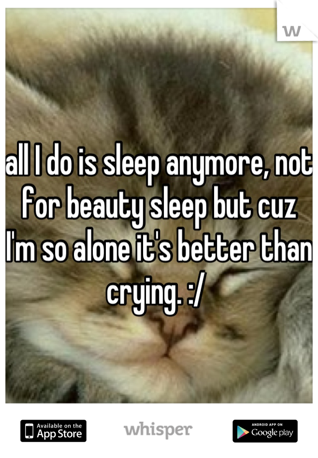 all I do is sleep anymore, not for beauty sleep but cuz I'm so alone it's better than crying. :/ 