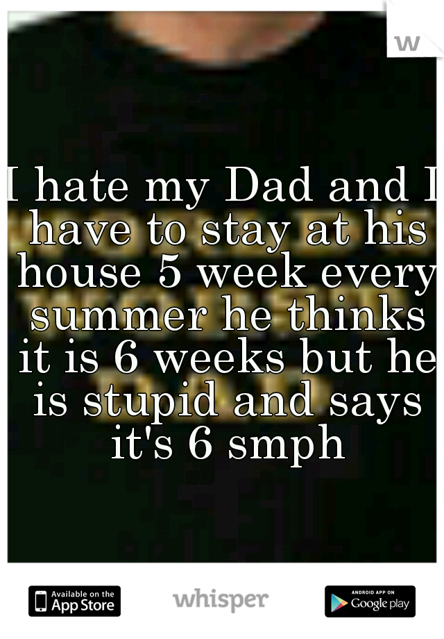 I hate my Dad and I have to stay at his house 5 week every summer he thinks it is 6 weeks but he is stupid and says it's 6 smph