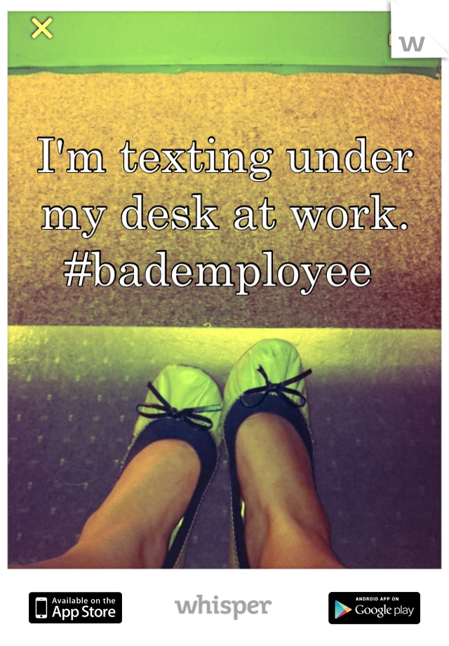 I'm texting under my desk at work. #bademployee 