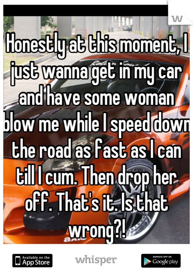 Honestly at this moment, I just wanna get in my car and have some woman blow me while I speed down the road as fast as I can till I cum. Then drop her off. That's it. Is that wrong?!