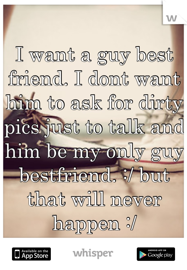 I want a guy best friend. I dont want him to ask for dirty pics just to talk and him be my only guy bestfriend. :/ but that will never happen :/