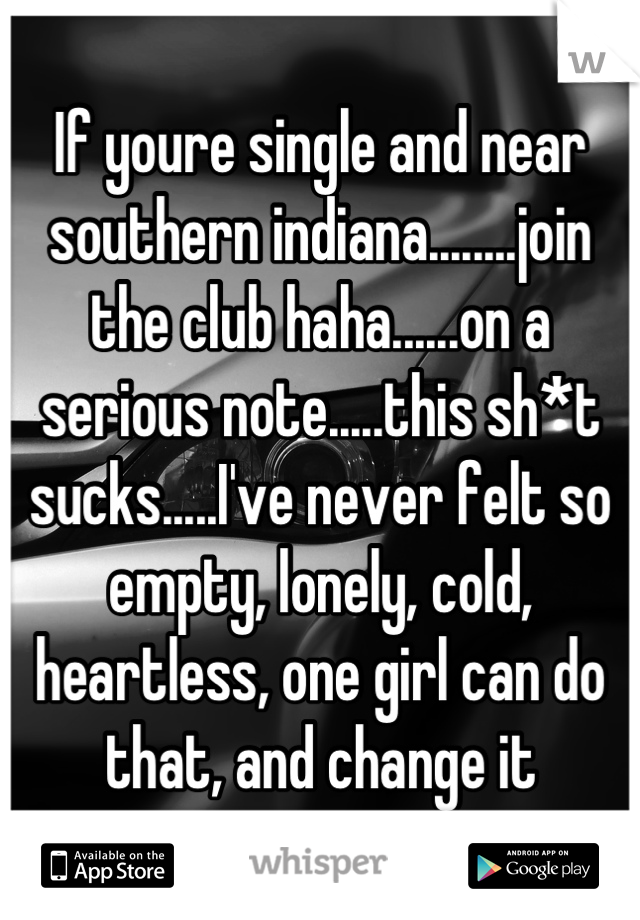 If youre single and near southern indiana........join the club haha......on a serious note.....this sh*t sucks.....I've never felt so empty, lonely, cold, heartless, one girl can do that, and change it
