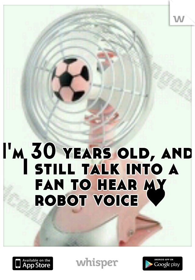 I'm 30 years old, and I still talk into a fan to hear my robot voice ♥
