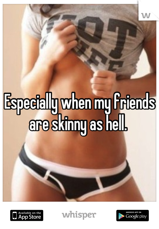 Especially when my friends are skinny as hell. 