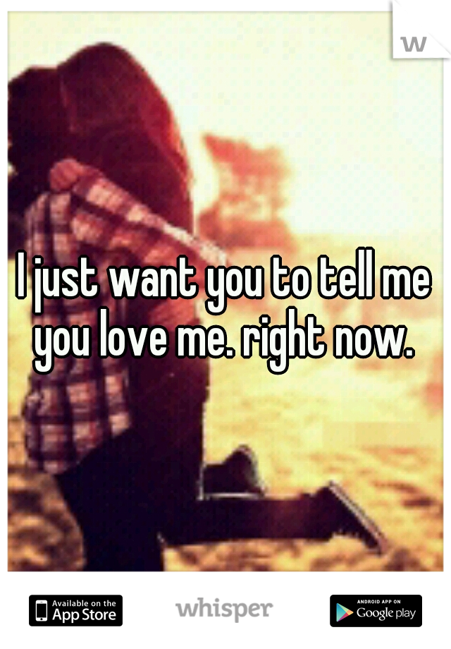 I just want you to tell me you love me. right now. 