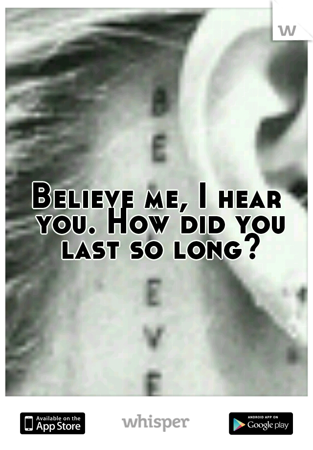 Believe me, I hear you. How did you last so long?