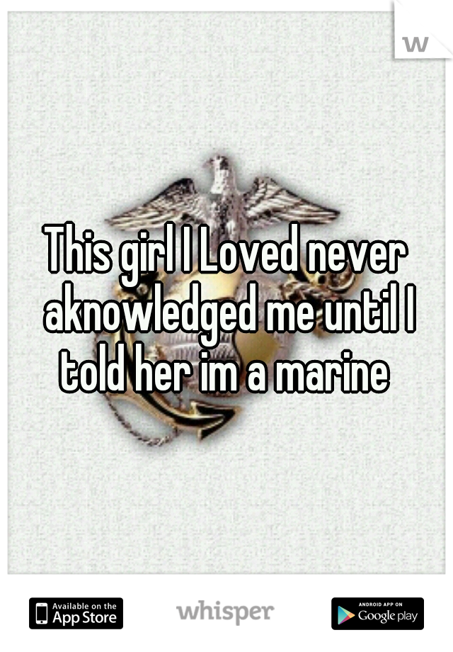 This girl I Loved never aknowledged me until I told her im a marine 