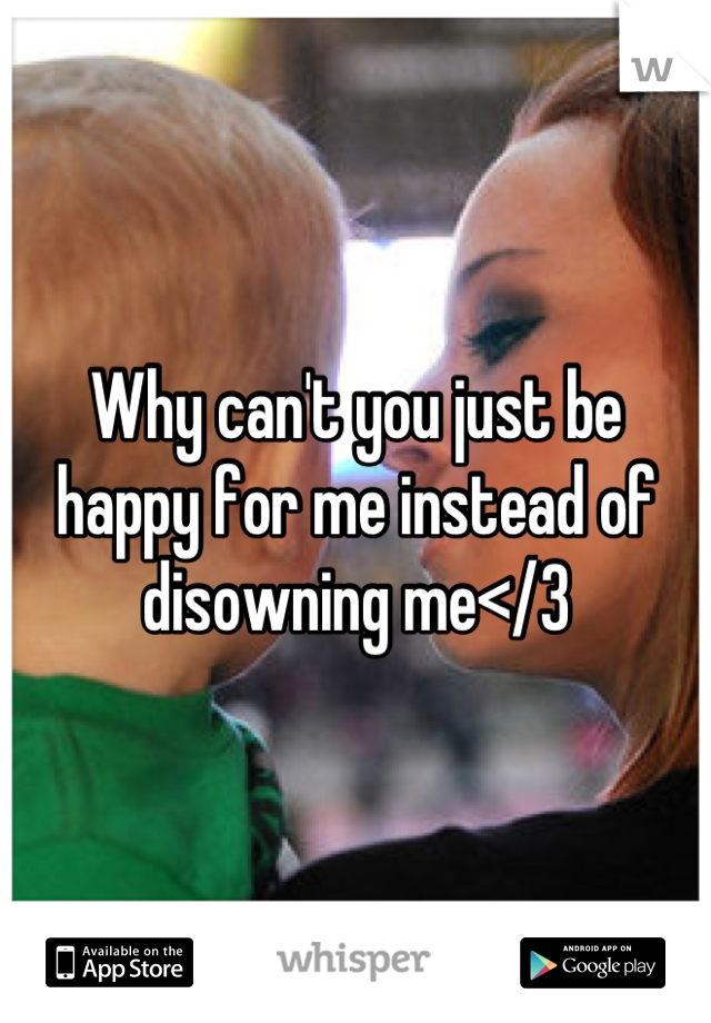 Why can't you just be happy for me instead of disowning me</3