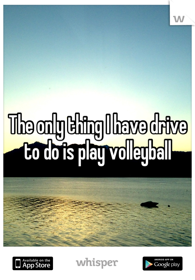 The only thing I have drive to do is play volleyball