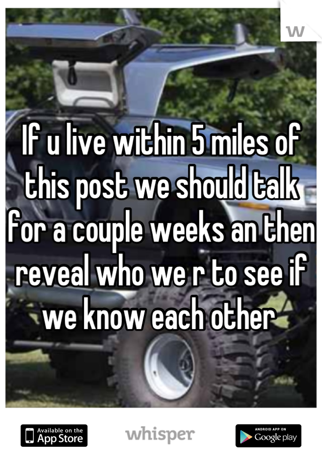 If u live within 5 miles of this post we should talk for a couple weeks an then reveal who we r to see if we know each other 
