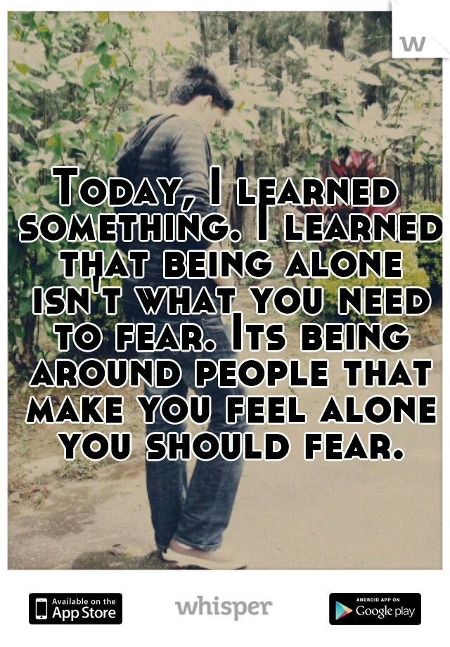 Today, I learned something. I learned that being alone isn't what you need to fear. Its being around people that make you feel alone you should fear.