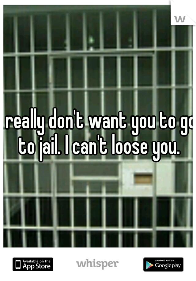 I really don't want you to go to jail. I can't loose you.
