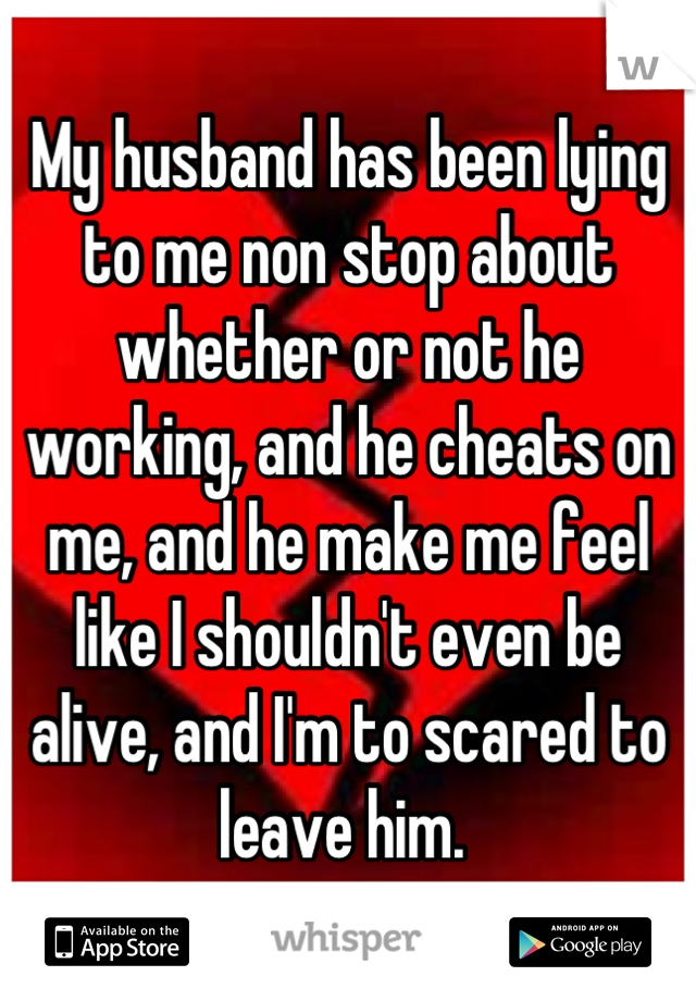 My husband has been lying to me non stop about whether or not he working, and he cheats on me, and he make me feel like I shouldn't even be alive, and I'm to scared to leave him. 