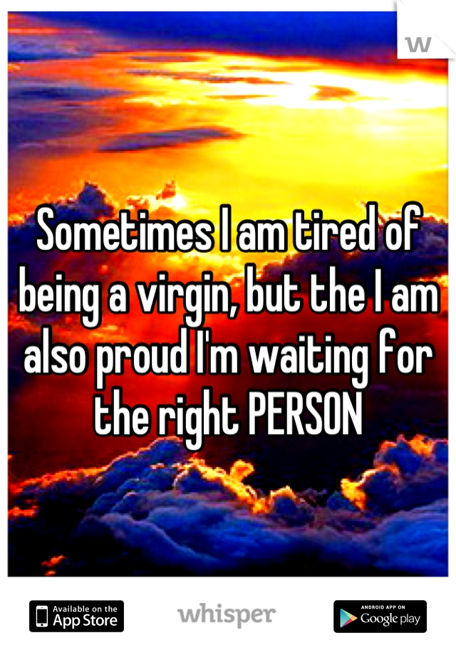 Sometimes I am tired of being a virgin, but the I am also proud I'm waiting for the right PERSON