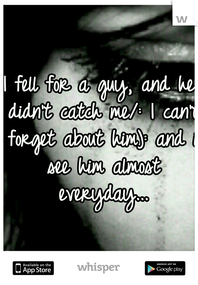 I fell for a guy, and he didn't catch me/: I can't forget about him): and i see him almost everyday...