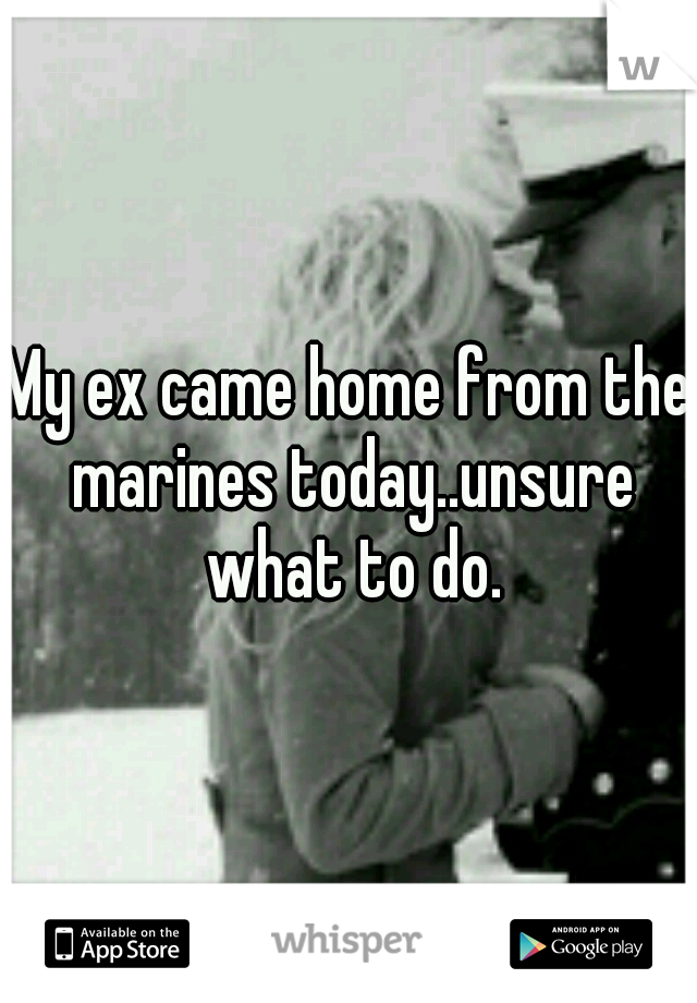 My ex came home from the marines today..unsure what to do.