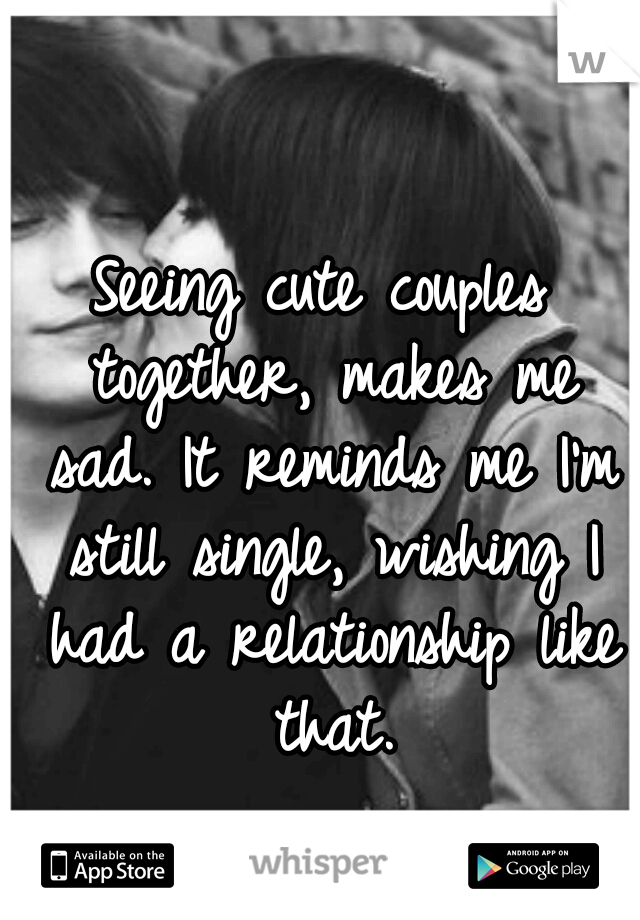 Seeing cute couples together, makes me sad. It reminds me I'm still single, wishing I had a relationship like that.