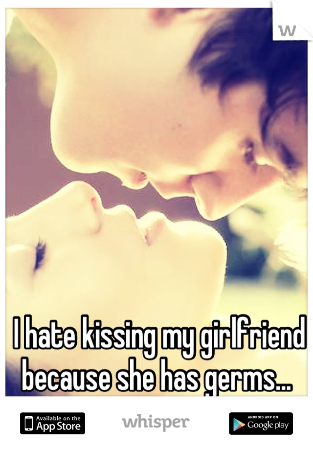 I hate kissing my girlfriend because she has germs... 