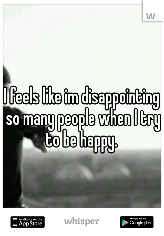 I feels like im disappointing so many people when I try to be happy. 
