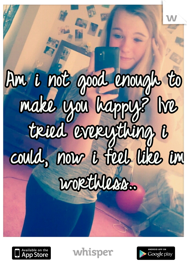 Am i not good enough to make you happy? Ive tried everything i could, now i feel like im worthless..