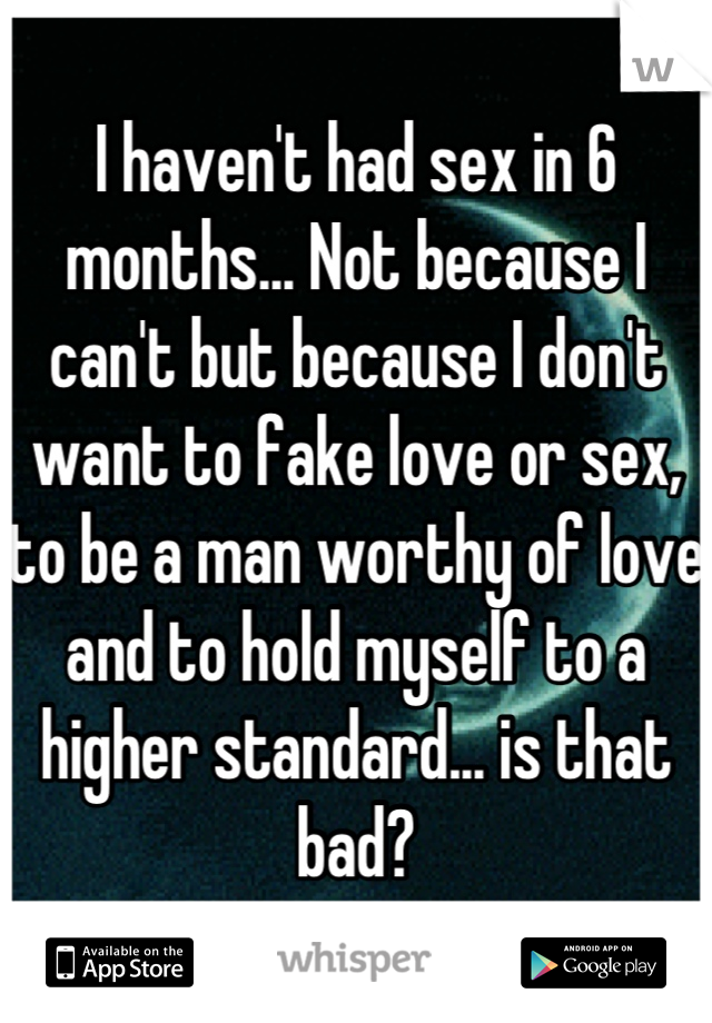 I haven't had sex in 6 months... Not because I can't but because I don't want to fake love or sex, to be a man worthy of love and to hold myself to a higher standard... is that bad?
