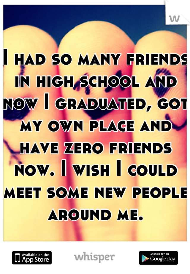 I had so many friends in high school and now I graduated, got my own place and have zero friends now. I wish I could meet some new people around me.