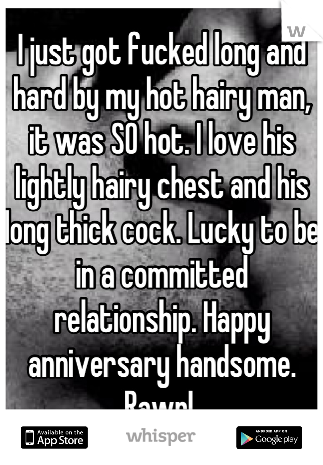 I just got fucked long and hard by my hot hairy man, it was SO hot. I love his lightly hairy chest and his long thick cock. Lucky to be in a committed relationship. Happy anniversary handsome. Rawr! 