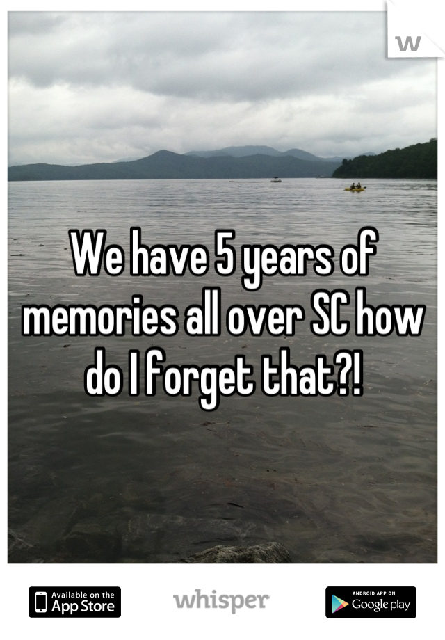 We have 5 years of memories all over SC how do I forget that?!