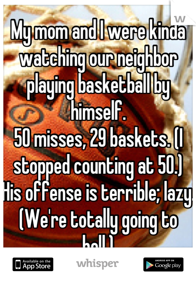 My mom and I were kinda watching our neighbor playing basketball by himself. 
50 misses, 29 baskets. (I stopped counting at 50.)
His offense is terrible; lazy.
(We're totally going to hell.)