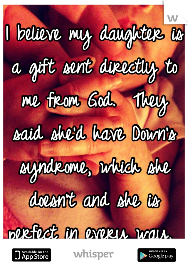 I believe my daughter is a gift sent directly to me from God.  They said she'd have Down's syndrome, which she doesn't and she is perfect in every way. 