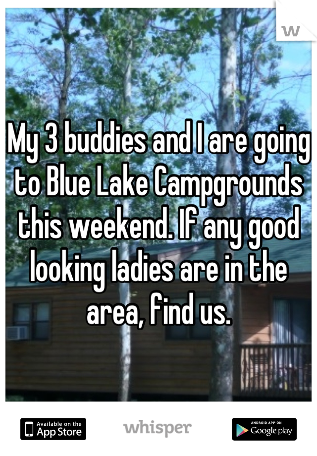 My 3 buddies and I are going to Blue Lake Campgrounds this weekend. If any good looking ladies are in the area, find us.