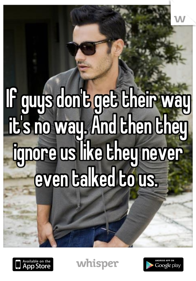 If guys don't get their way it's no way. And then they ignore us like they never even talked to us. 