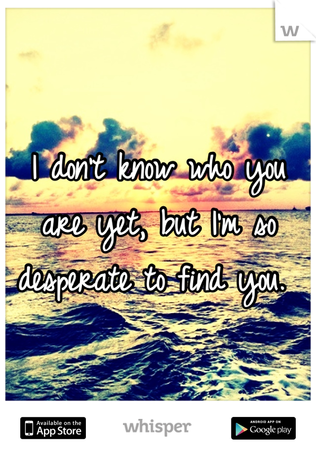 I don't know who you are yet, but I'm so desperate to find you. 