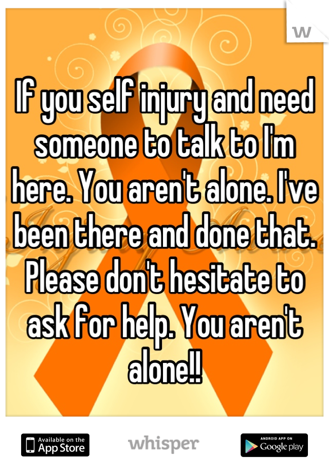 If you self injury and need someone to talk to I'm here. You aren't alone. I've been there and done that. Please don't hesitate to ask for help. You aren't alone!!