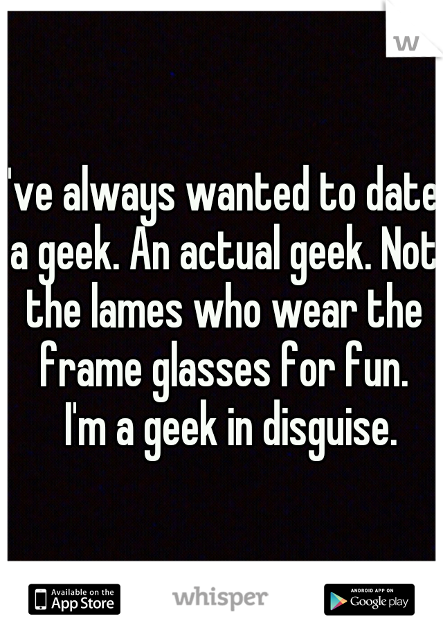 I've always wanted to date a geek. An actual geek. Not the lames who wear the frame glasses for fun. 
I'm a geek in disguise. 