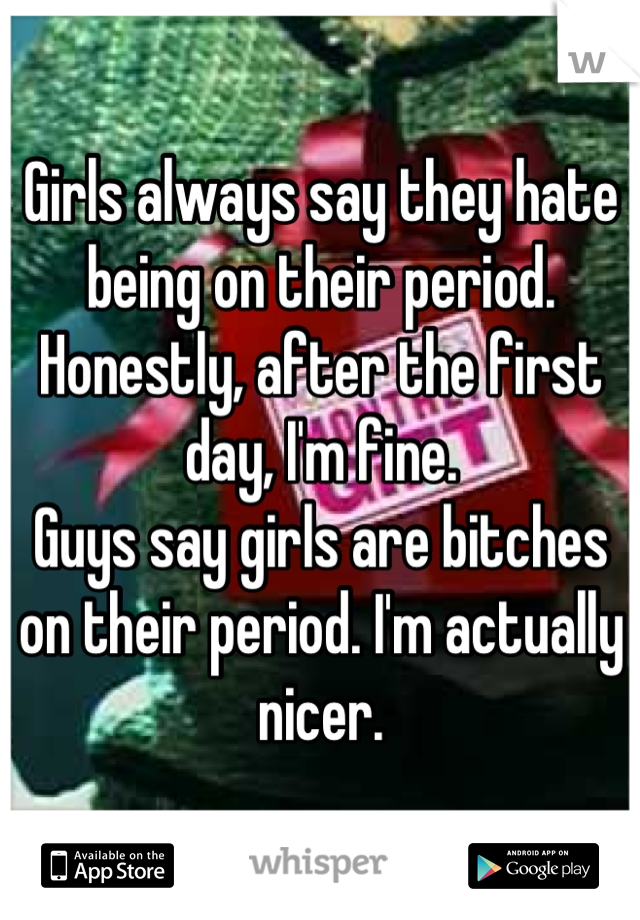 Girls always say they hate being on their period. Honestly, after the first day, I'm fine.
Guys say girls are bitches on their period. I'm actually nicer.