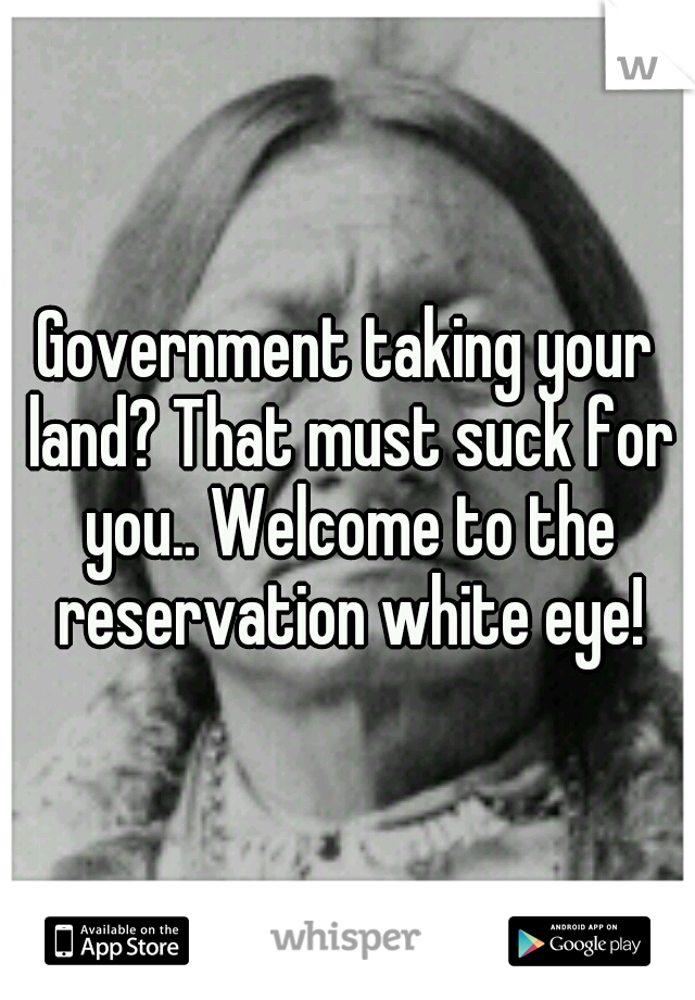 Government taking your land? That must suck for you.. Welcome to the reservation white eye!