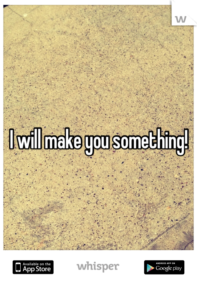 I will make you something!